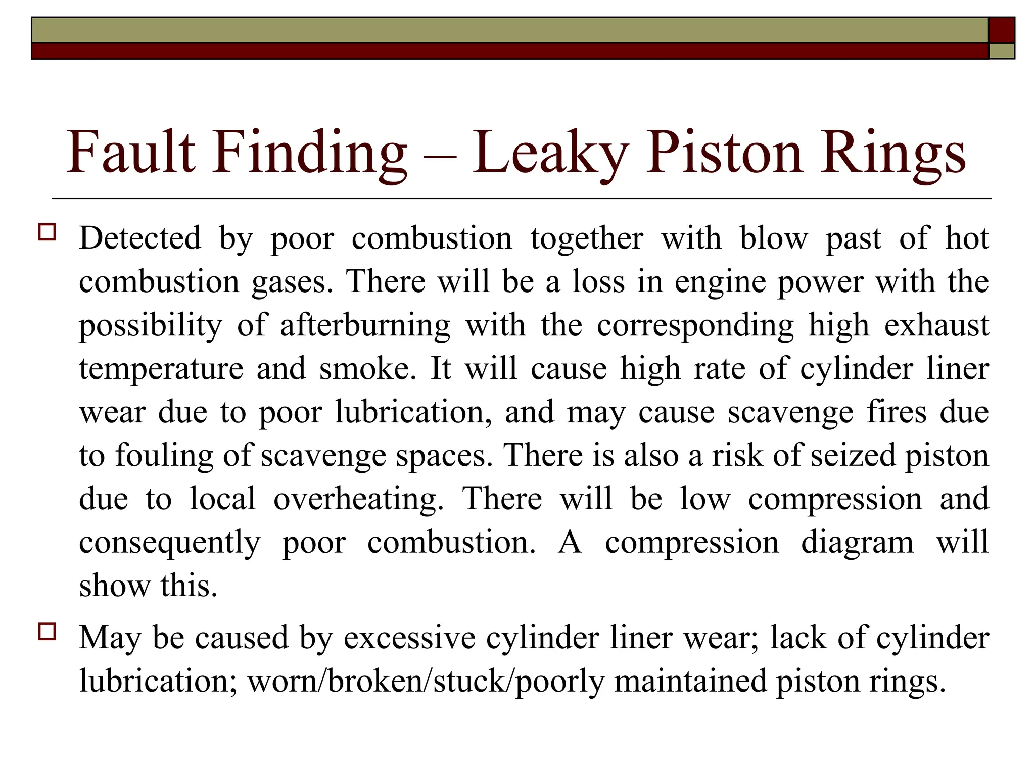 Fault Finding – Leaky Piston Rings
 Detected by poor combustion together with blow past of hot
combustion gases. There will be a loss in engine power with the
possibility of afterburning with the corresponding high exhaust
temperature and smoke. It will cause high rate of cylinder liner
wear due to poor lubrication, and may cause scavenge fires due
to fouling of scavenge spaces. There is also a risk of seized piston
due to local overheating. There will be low compression and
consequently poor combustion. A compression diagram will
show this.
 May be caused by excessive cylinder liner wear; lack of cylinder
lubrication; worn/broken/stuck/poorly maintained piston rings.
 