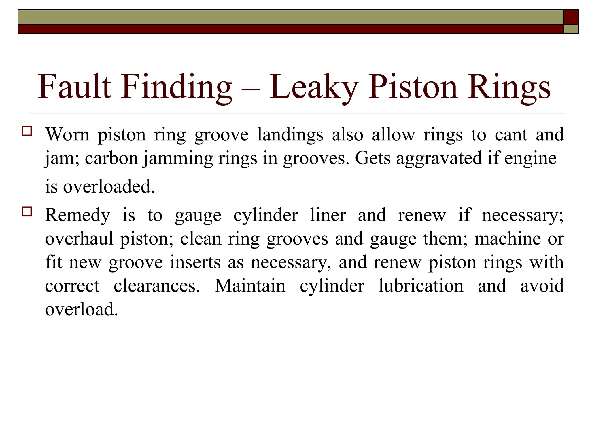 Fault Finding – Leaky Piston Rings
 Worn piston ring groove landings also allow rings to cant and
jam; carbon jamming rings in grooves. Gets aggravated if engine
is overloaded.
 Remedy is to gauge cylinder liner and renew if necessary;
overhaul piston; clean ring grooves and gauge them; machine or
fit new groove inserts as necessary, and renew piston rings with
correct clearances. Maintain cylinder lubrication and avoid
overload.
 