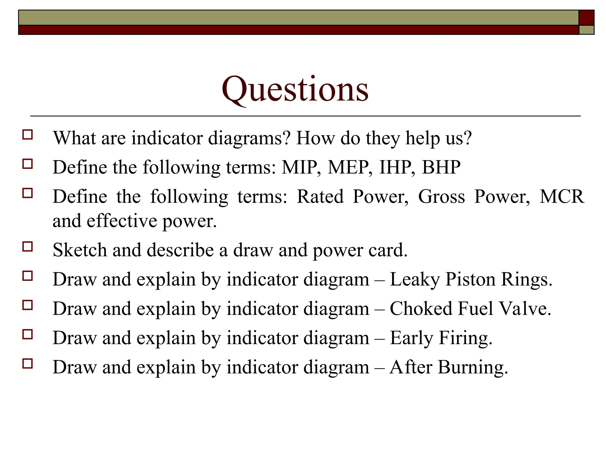 Questions
 What are indicator diagrams? How do they help us?
 Define the following terms: MIP, MEP, IHP, BHP
 Define the following terms: Rated Power, Gross Power, MCR
and effective power.
 Sketch and describe a draw and power card.
 Draw and explain by indicator diagram – Leaky Piston Rings.
 Draw and explain by indicator diagram – Choked Fuel Valve.
 Draw and explain by indicator diagram – Early Firing.
 Draw and explain by indicator diagram – After Burning.
 