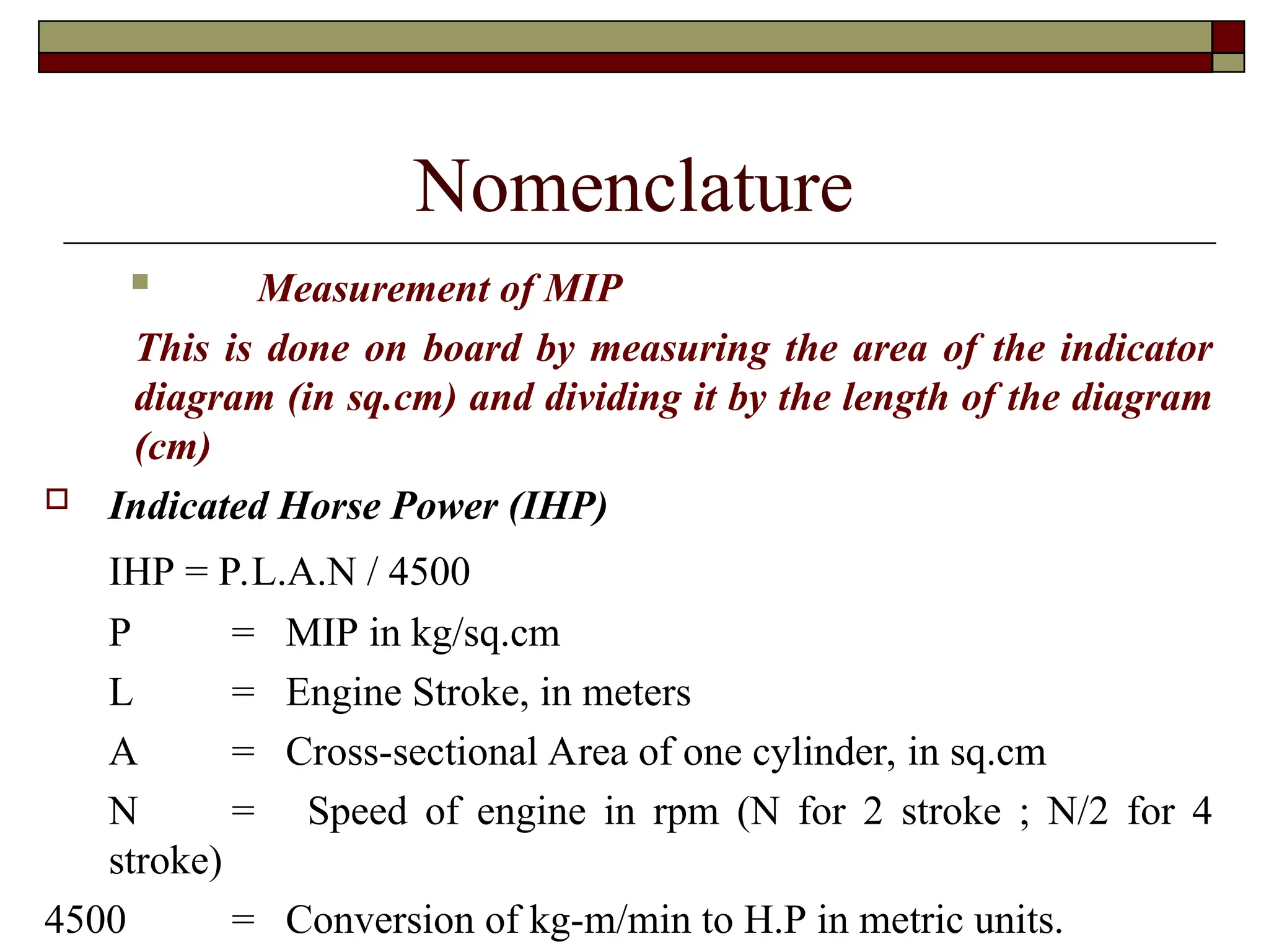 Nomenclature
 Measurement of MIP
This is done on board by measuring the area of the indicator
diagram (in sq.cm) and dividing it by the length of the diagram
(cm)
 Indicated Horse Power (IHP)
IHP = P.L.A.N / 4500
P = MIP in kg/sq.cm
L = Engine Stroke, in meters
A = Cross-sectional Area of one cylinder, in sq.cm
N = Speed of engine in rpm (N for 2 stroke ; N/2 for 4
stroke)
4500 = Conversion of kg-m/min to H.P in metric units.
 