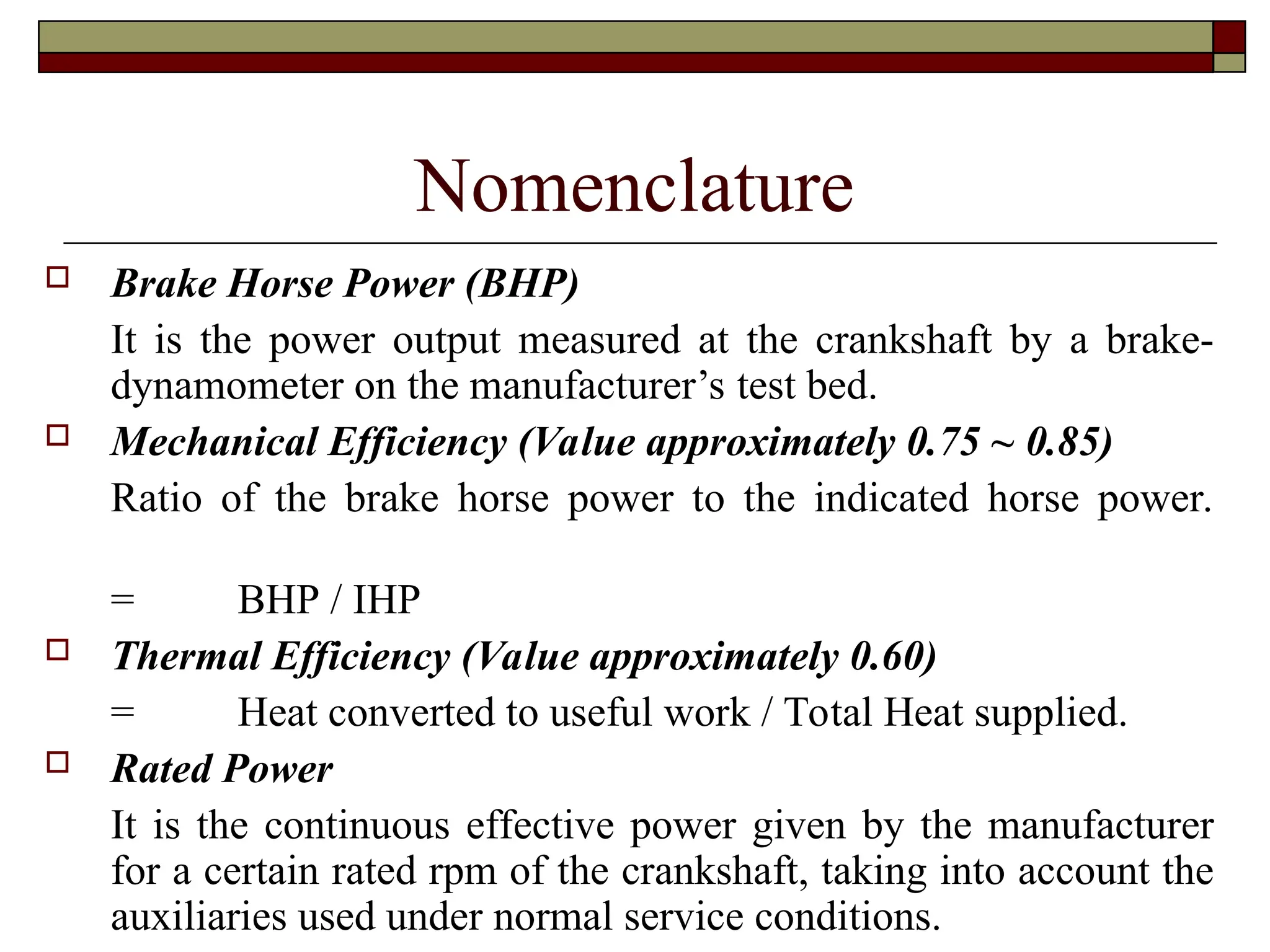 Nomenclature
 Brake Horse Power (BHP)
It is the power output measured at the crankshaft by a brake-
dynamometer on the manufacturer’s test bed.
 Mechanical Efficiency (Value approximately 0.75 ~ 0.85)
Ratio of the brake horse power to the indicated horse power.
= BHP / IHP
 Thermal Efficiency (Value approximately 0.60)
= Heat converted to useful work / Total Heat supplied.
 Rated Power
It is the continuous effective power given by the manufacturer
for a certain rated rpm of the crankshaft, taking into account the
auxiliaries used under normal service conditions.
 