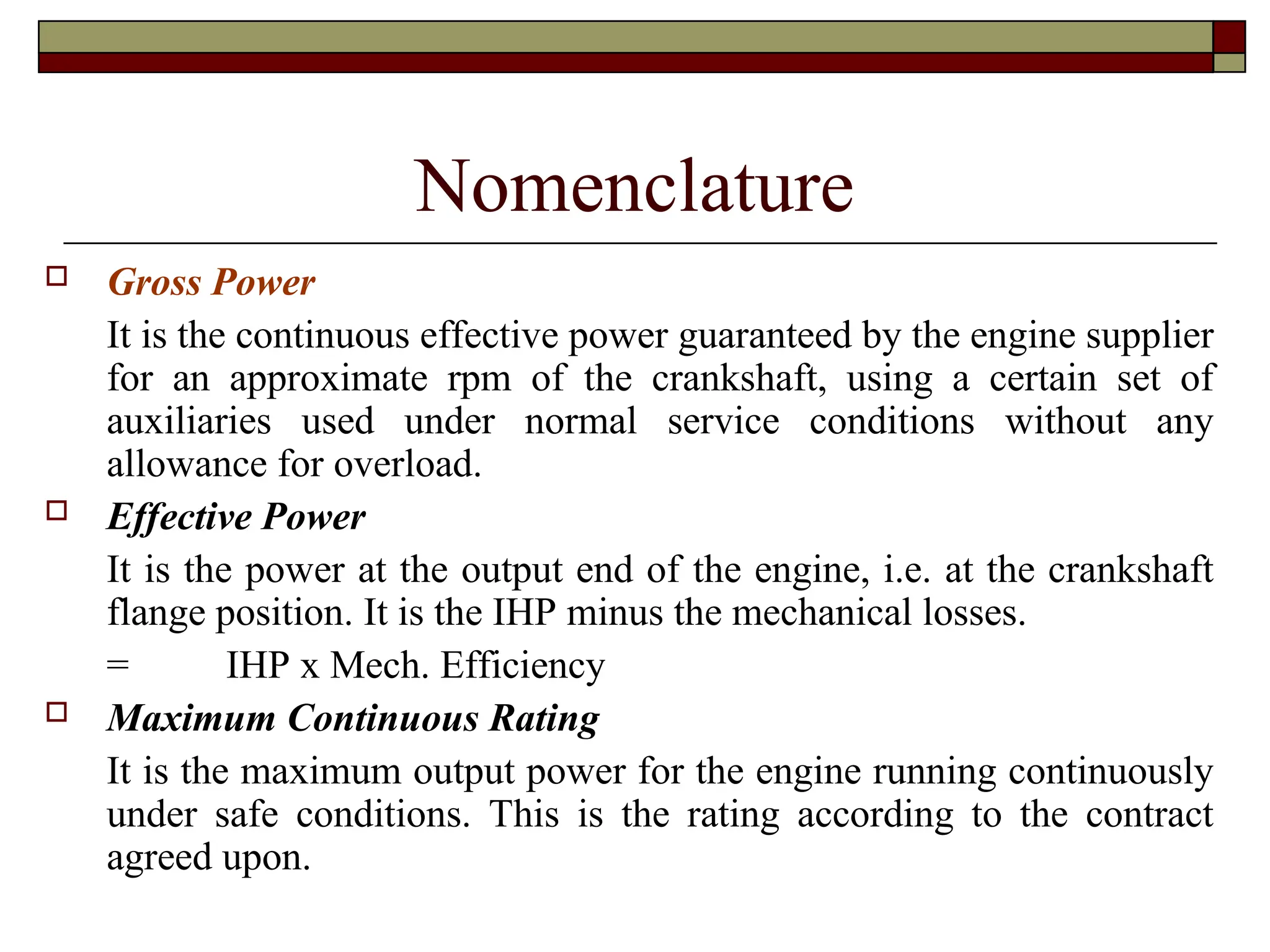 Nomenclature
 Gross Power
It is the continuous effective power guaranteed by the engine supplier
for an approximate rpm of the crankshaft, using a certain set of
auxiliaries used under normal service conditions without any
allowance for overload.
 Effective Power
It is the power at the output end of the engine, i.e. at the crankshaft
flange position. It is the IHP minus the mechanical losses.
= IHP x Mech. Efficiency
 Maximum Continuous Rating
It is the maximum output power for the engine running continuously
under safe conditions. This is the rating according to the contract
agreed upon.
 