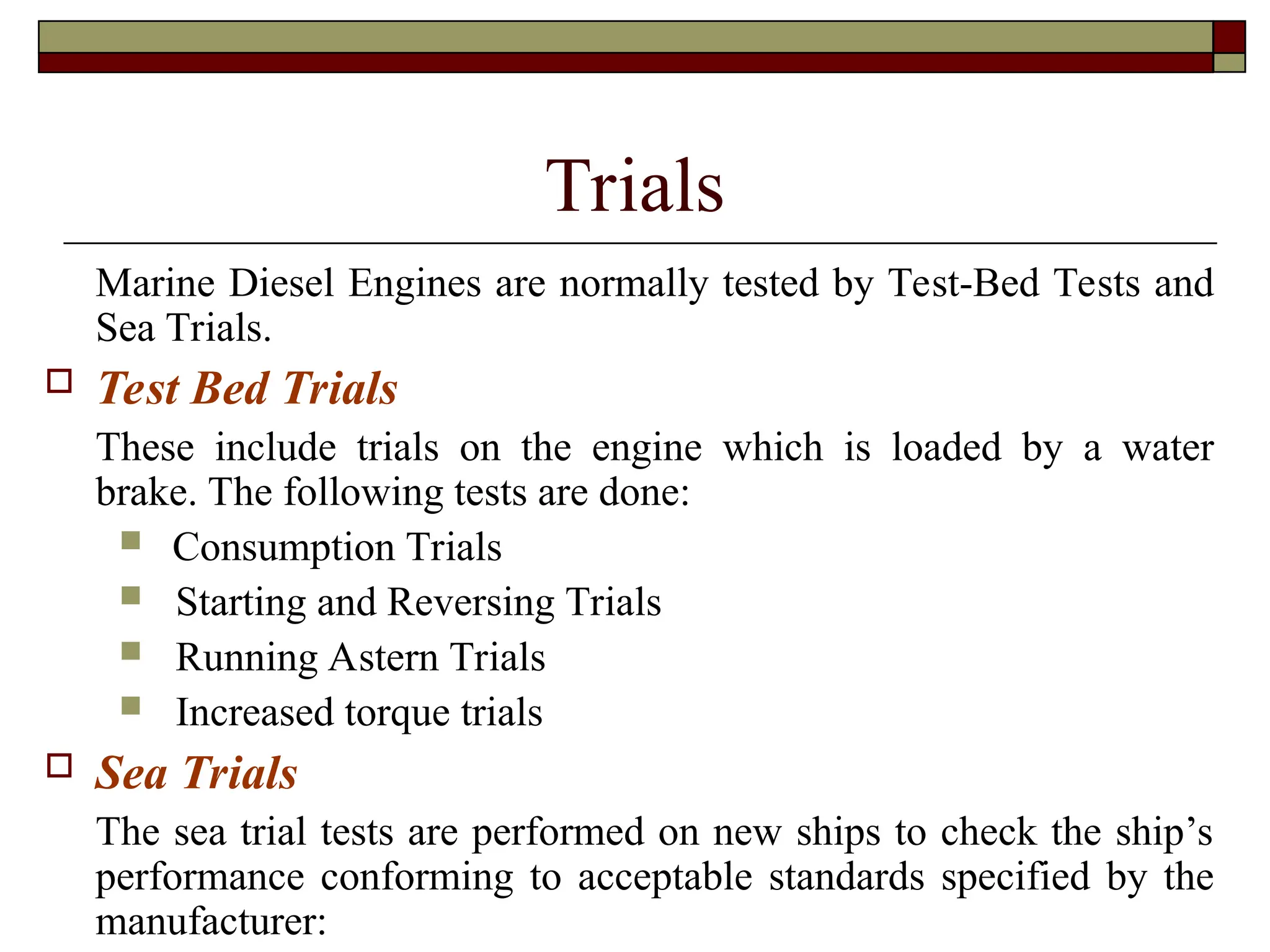 Trials
Marine Diesel Engines are normally tested by Test-Bed Tests and
Sea Trials.
 Test Bed Trials
These include trials on the engine which is loaded by a water
brake. The following tests are done:
 Consumption Trials
 Starting and Reversing Trials
 Running Astern Trials
 Increased torque trials
 Sea Trials
The sea trial tests are performed on new ships to check the ship’s
performance conforming to acceptable standards specified by the
manufacturer:
 