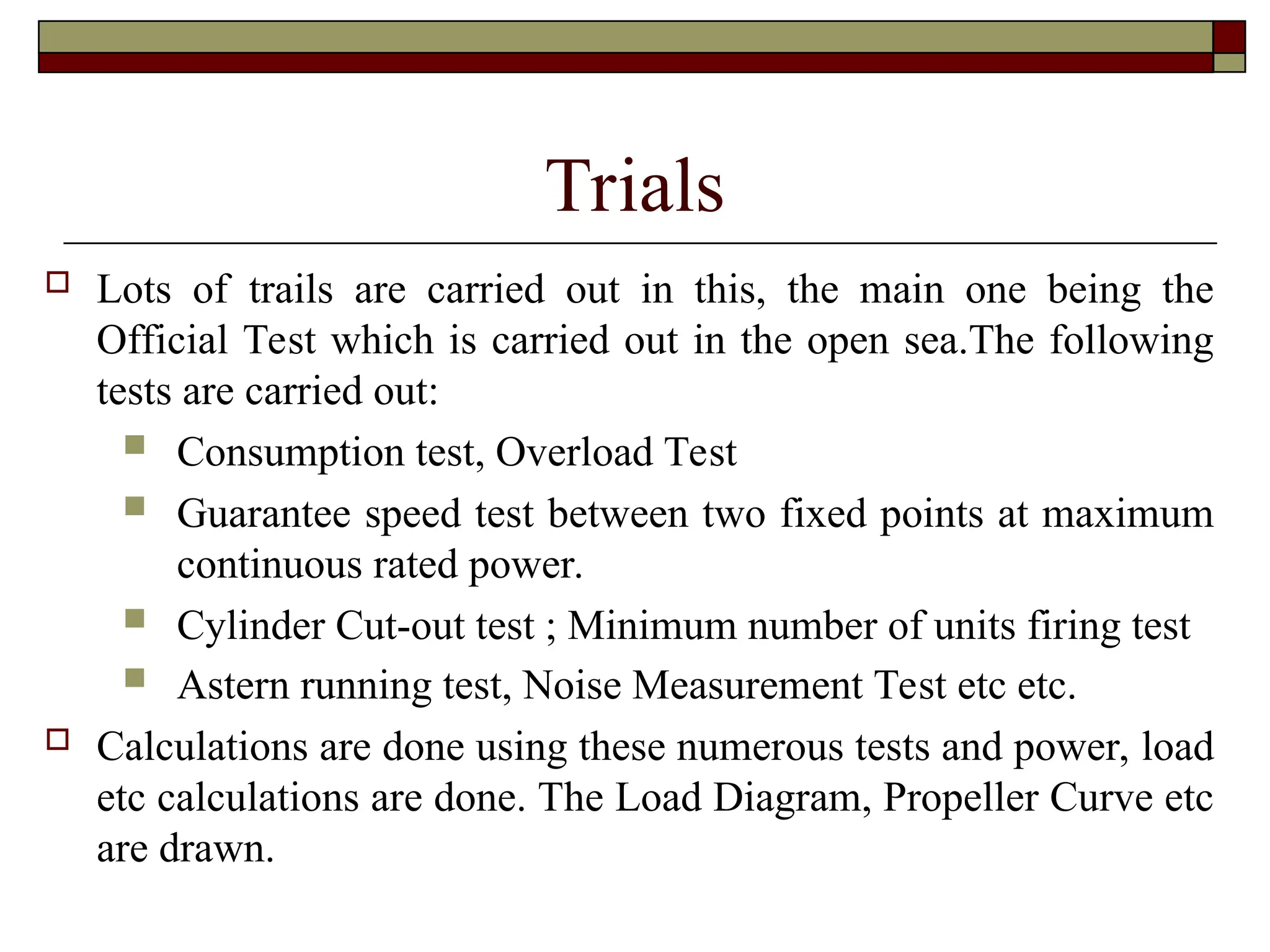 Trials
 Lots of trails are carried out in this, the main one being the
Official Test which is carried out in the open sea.The following
tests are carried out:
 Consumption test, Overload Test
 Guarantee speed test between two fixed points at maximum
continuous rated power.
 Cylinder Cut-out test ; Minimum number of units firing test
 Astern running test, Noise Measurement Test etc etc.
 Calculations are done using these numerous tests and power, load
etc calculations are done. The Load Diagram, Propeller Curve etc
are drawn.
 