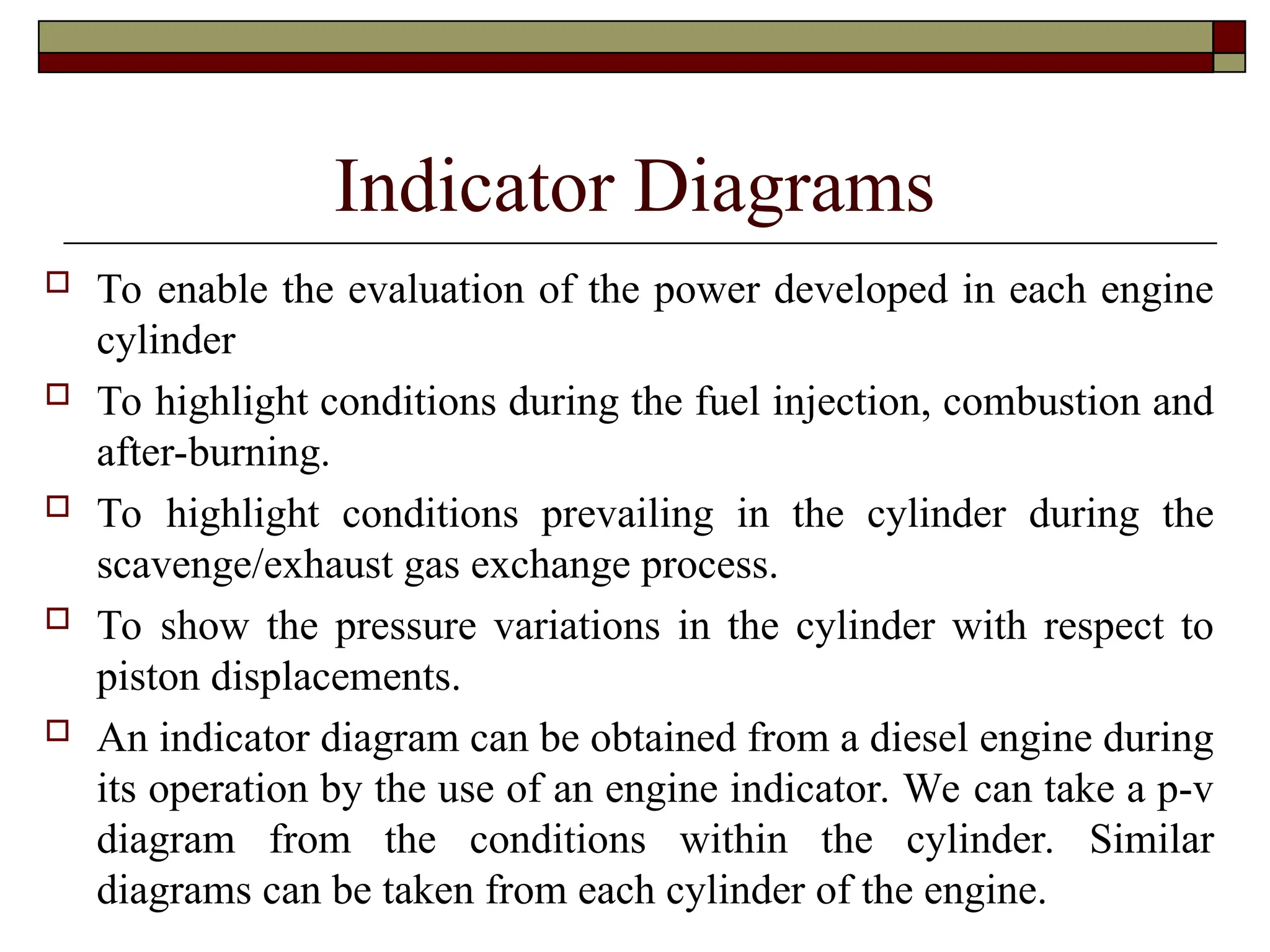 Indicator Diagrams
 To enable the evaluation of the power developed in each engine
cylinder
 To highlight conditions during the fuel injection, combustion and
after-burning.
 To highlight conditions prevailing in the cylinder during the
scavenge/exhaust gas exchange process.
 To show the pressure variations in the cylinder with respect to
piston displacements.
 An indicator diagram can be obtained from a diesel engine during
its operation by the use of an engine indicator. We can take a p-v
diagram from the conditions within the cylinder. Similar
diagrams can be taken from each cylinder of the engine.
 