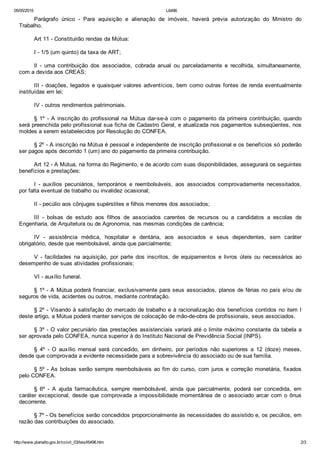 05/05/2015 L6496
http://www.planalto.gov.br/ccivil_03/leis/l6496.htm 2/3
Parágrafo  único  ­  Para  aquisição  e  alienação  de  imóveis,  haverá  prévia  autorização  do  Ministro  do
Trabalho.
Art 11 ­ Constituirão rendas da Mútua:
I ­ 1/5 (um quinto) da taxa de ART;
Il  ­  uma  contribuição  dos  associados,  cobrada  anual  ou  parceladamente  e  recolhida,  simultaneamente,
com a devida aos CREAS;
III ­ doações, legados e quaisquer valores adventícios, bem como outras fontes de renda eventualmente
instituídas em lei;
IV ­ outros rendimentos patrimoniais.
§  1º  ­  A  inscrição  do  profissional  na  Mútua  dar­se­á  com  o  pagamento  da  primeira  contribuição,  quando
será preenchida pelo profissional sua ficha de Cadastro Geral, e atualizada nos pagamentos subseqüentes, nos
moldes a serem estabelecidos por Resolução do CONFEA.
§ 2º ­ A inscrição na Mútua é pessoal e independente de inscrição profissional e os benefícios só poderão
ser pagos após decorrido 1 (um) ano do pagamento da primeira contribuição.
Art 12 ­ A Mútua, na forma do Regimento, e de acordo com suas disponibilidades, assegurará os seguintes
benefícios e prestações:
I  ­  auxílios  pecuniários,  temporários  e  reembolsáveis,  aos  associados  comprovadamente  necessitados,
por falta eventual de trabalho ou invalidez ocasional;
II ­ pecúlio aos cônjuges supérstites e filhos menores dos associados;
III  ­  bolsas  de  estudo  aos  filhos  de  associados  carentes  de  recursos  ou  a  candidatos  a  escolas  de
Engenharia, de Arquitetura ou de Agronomia, nas mesmas condições de carência;
IV  ­  assistência  médica,  hospitalar  e  dentária,  aos  associados  e  seus  dependentes,  sem  caráter
obrigatório, desde que reembolsável, ainda que parcialmente;
V  ­  facilidades  na  aquisição,  por  parte  dos  inscritos,  de  equipamentos  e  livros  úteis  ou  necessários  ao
desempenho de suas atividades profissionais;
VI ­ auxílio funeral.
§ 1º ­ A Mútua poderá financiar, exclusivamente para seus associados, planos de férias no país e/ou de
seguros de vida, acidentes ou outros, mediante contratação.
§ 2º ­ Visando à satisfação do mercado de trabalho e à racionalização dos benefícios contidos no item I
deste artigo, a Mútua poderá manter serviços de colocação de mão­de­obra de profissionais, seus associados.
§ 3º ­ O valor pecuniário das prestações assistenciais variará até o limite máximo constante da tabela a
ser aprovada pelo CONFEA, nunca superior à do Instituto Nacional de Previdência Social (INPS).
§  4º  ­  O  auxílio  mensal  será  concedido,  em  dinheiro,  por  períodos  não  superiores  a  12  (doze)  meses,
desde que comprovada a evidente necessidade para a sobrevivência do associado ou de sua família.
§ 5º ­ As bolsas serão sempre reembolsáveis ao fim do curso, com juros e correção monetária, fixados
pelo CONFEA.
§  6º  ­  A  ajuda  farmacêutica,  sempre  reembolsável,  ainda  que  parcialmente,  poderá  ser  concedida,  em
caráter excepcional, desde que comprovada a impossibilidade momentânea de o associado arcar com o ônus
decorrente.
§ 7º ­ Os benefícios serão concedidos proporcionalmente às necessidades do assistido e, os pecúlios, em
razão das contribuições do associado.
 