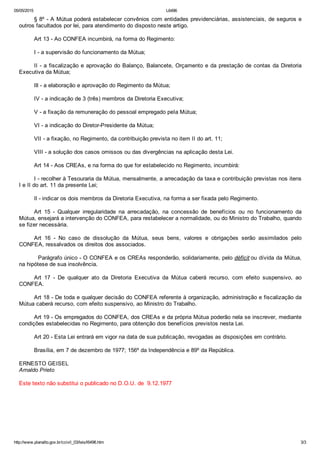 05/05/2015 L6496
http://www.planalto.gov.br/ccivil_03/leis/l6496.htm 3/3
§ 8º ­ A Mútua poderá estabelecer convênios com entidades previdenciárias, assistenciais, de seguros e
outros facultados por lei, para atendimento do disposto neste artigo.
Art 13 ­ Ao CONFEA incumbirá, na forma do Regimento:
I ­ a supervisão do funcionamento da Mútua;
II ­ a fiscalização e aprovação do Balanço, Balancete, Orçamento e da prestação de contas da Diretoria
Executiva da Mútua;
Ill ­ a elaboração e aprovação do Regimento da Mútua;
IV ­ a indicação de 3 (três) membros da Diretoria Executiva;
V ­ a fixação da remuneração do pessoal empregado peIa Mútua;
VI ­ a indicação do Diretor­Presidente da Mútua;
VII ­ a fixação, no Regimento, da contribuição prevista no item II do art. 11;
VIII ­ a solução dos casos omissos ou das divergências na aplicação desta Lei.
Art 14 ­ Aos CREAs, e na forma do que for estabelecido no Regimento, incumbirá:
I ­ recolher à Tesouraria da Mútua, mensalmente, a arrecadação da taxa e contribuição previstas nos itens
I e II do art. 11 da presente Lei;
Il ­ indicar os dois membros da Diretoria Executiva, na forma a ser fixada pelo Regimento.
Art  15  ­  Qualquer  irregularidade  na  arrecadação,  na  concessão  de  benefícios  ou  no  funcionamento  da
Mútua, ensejará a intervenção do CONFEA, para restabelecer a normalidade, ou do Ministro do Trabalho, quando
se fizer necessária.
Art  16  ­  No  caso  de  dissolução  da  Mútua,  seus  bens,  valores  e  obrigações  serão  assimilados  pelo
CONFEA, ressalvados os direitos dos associados.
  Parágrafo único ­ O CONFEA e os CREAs responderão, solidariamente, pelo déficit ou dívida da Mútua,
na hipótese de sua insolvência.
Art  17  ­  De  qualquer  ato  da  Diretoria  Executiva  da  Mútua  caberá  recurso,  com  efeito  suspensivo,  ao
CONFEA.
Art 18 ­ De toda e qualquer decisão do CONFEA referente à organização, administração e fiscalização da
Mútua caberá recurso, com efeito suspensivo, ao Ministro do Trabalho.
Art 19 ­ Os empregados do CONFEA, dos CREAs e da própria Mútua poderão nela se inscrever, mediante
condições estabelecidas no Regimento, para obtenção dos benefícios previstos nesta Lei.
Art 20 ­ Esta Lei entrará em vigor na data de sua publicação, revogadas as disposições em contrário.
Brasília, em 7 de dezembro de 1977; 156º da Independência e 89º da República.
ERNESTO GEISEL 
Arnaldo Prieto
Este texto não substitui o publicado no D.O.U. de  9.12.1977
 