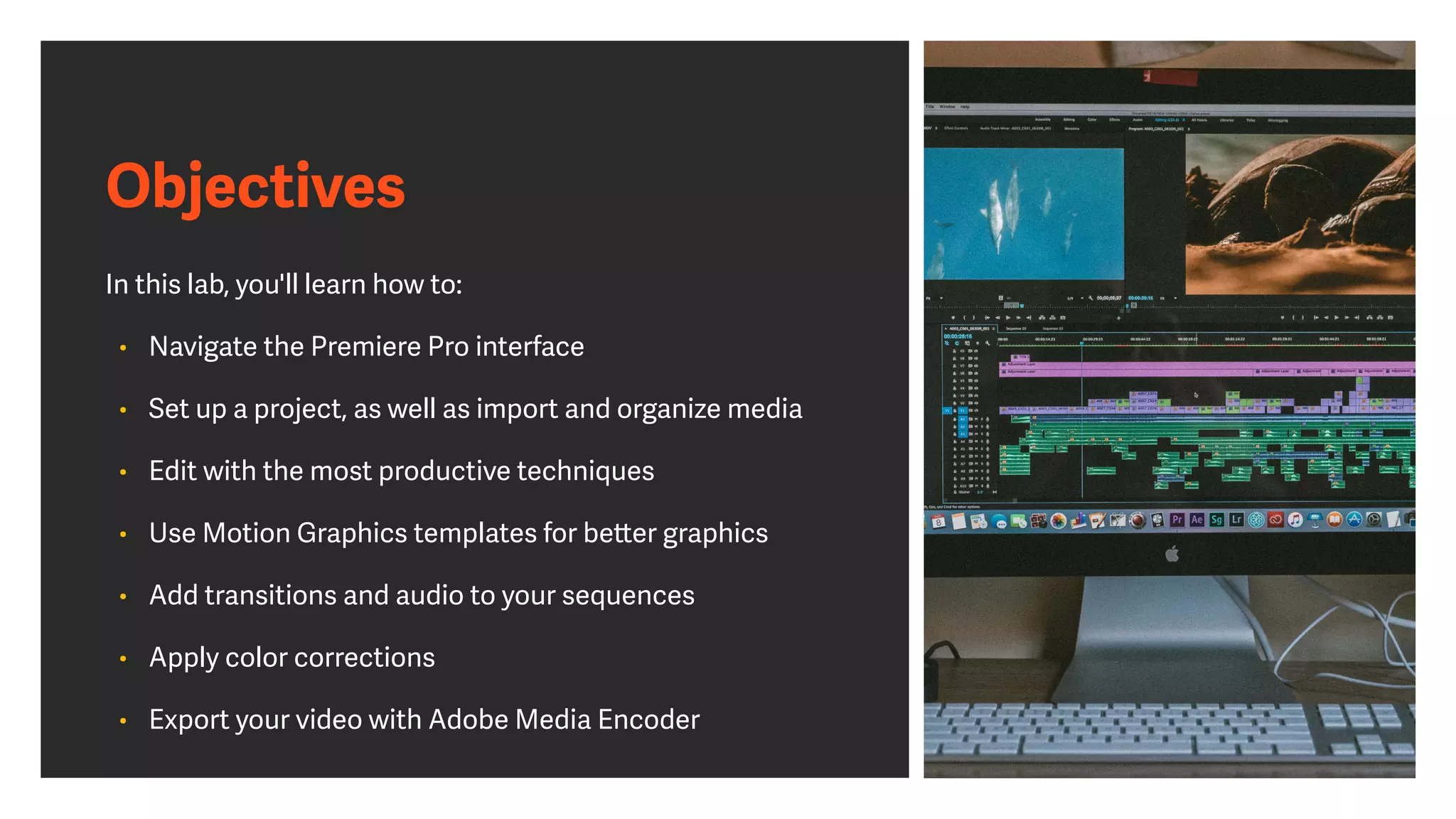 Objectives
In this lab, you'll learn how to:
• Navigate the Premiere Pro interface
• Set up a project, as well as import and organize media
• Edit with the most productive techniques
• Use Motion Graphics templates for better graphics
• Add transitions and audio to your sequences
• Apply color corrections
• Export your video with Adobe Media Encoder
 