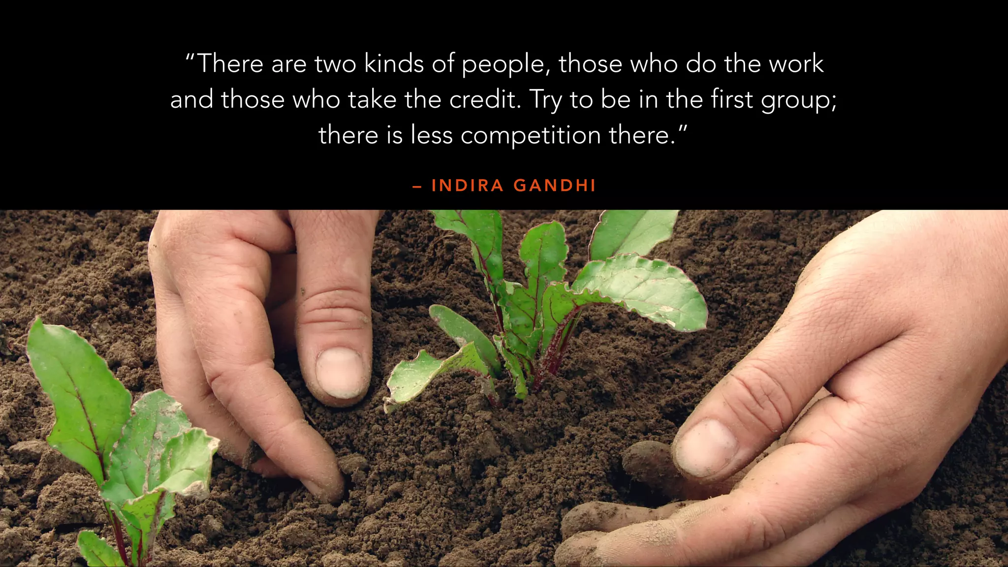 – I N D I R A G A N D H I
“There are two kinds of people, those who do the work
and those who take the credit. Try to be in the first group;
there is less competition there.”
 