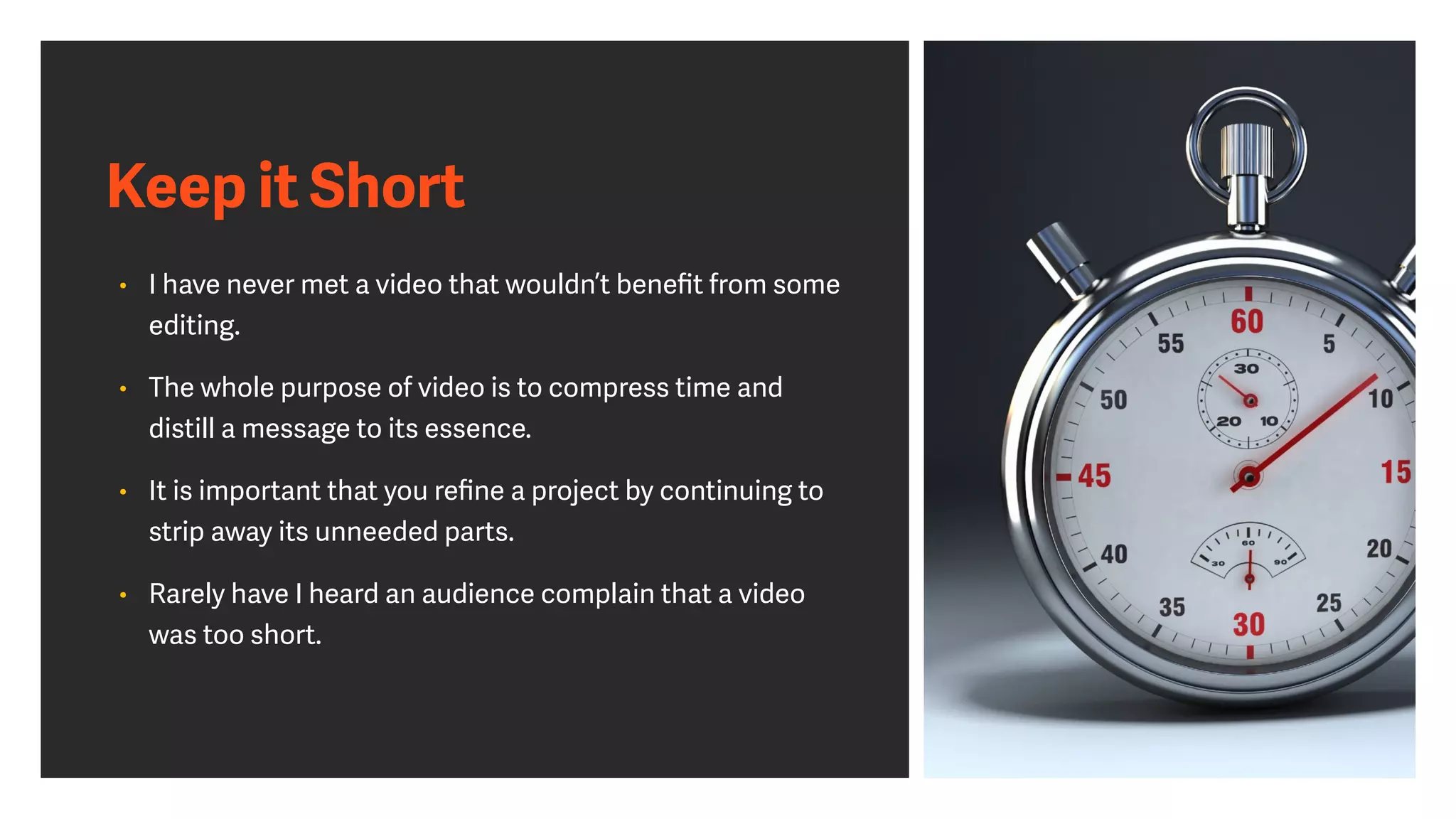 Keep it Short
• I have never met a video that wouldn’t beneﬁt from some
editing.
• The whole purpose of video is to compress time and
distill a message to its essence.
• It is important that you reﬁne a project by continuing to
strip away its unneeded parts.
• Rarely have I heard an audience complain that a video
was too short.
 