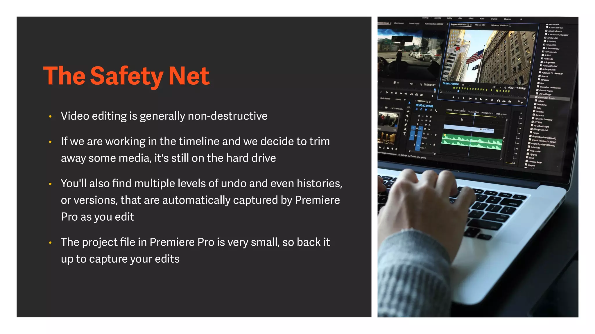 The Safety Net
• Video editing is generally non-destructive
• If we are working in the timeline and we decide to trim
away some media, it's still on the hard drive
• You'll also ﬁnd multiple levels of undo and even histories,
or versions, that are automatically captured by Premiere
Pro as you edit
• The project ﬁle in Premiere Pro is very small, so back it
up to capture your edits
 