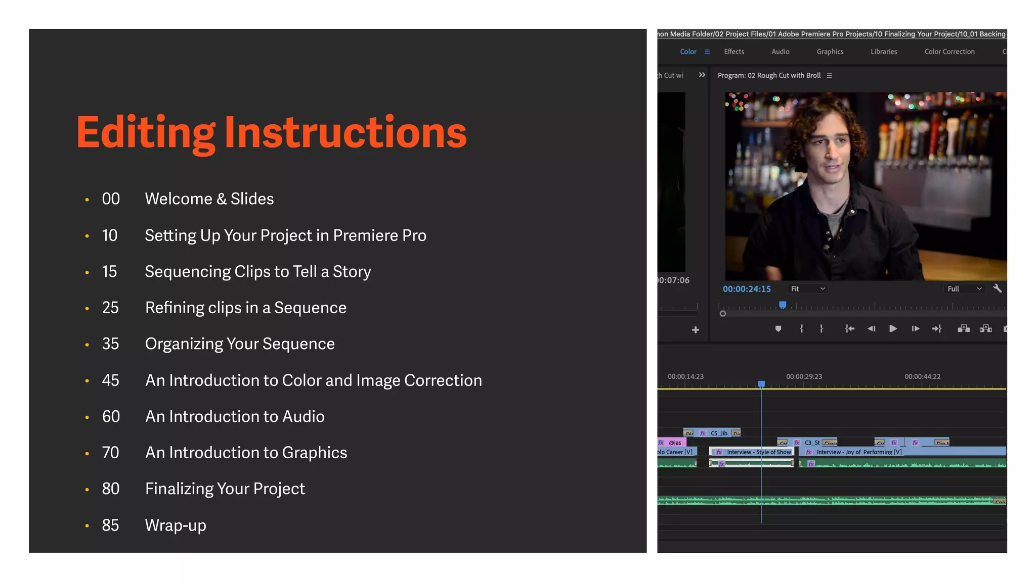 Editing Instructions
• 00 Welcome & Slides
• 10 Setting Up Your Project in Premiere Pro
• 15 Sequencing Clips to Tell a Story
• 25 Reﬁning clips in a Sequence
• 35 Organizing Your Sequence
• 45 An Introduction to Color and Image Correction
• 60 An Introduction to Audio
• 70 An Introduction to Graphics
• 80 Finalizing Your Project
• 85 Wrap-up
 