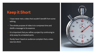 Keep it Short
• I have never met a video that wouldn’t beneﬁt from some
editing.
• The whole purpose of video is to compress time and
distill a message to its essence.
• It is important that you reﬁne a project by continuing to
strip away its unneeded parts.
• Rarely have I heard an audience complain that a video
was too short.
 