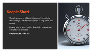 Keep it Short
• There is a reason to edit and it becomes increasingly
clear when you actually watch people as they watch your
project.
• Do your best to strip a project down to its essence and
only add what is needed.
• When in doubt… cut it out.
 