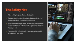 The Safety Net
• Video editing is generally non-destructive
• If we are working in the timeline and we decide to trim
away some media, it's still on the hard drive
• You'll also ﬁnd multiple levels of undo and even histories,
or versions, that are automatically captured by Premiere
Pro as you edit
• The project ﬁle in Premiere Pro is very small, so back it
up to capture your edits
 