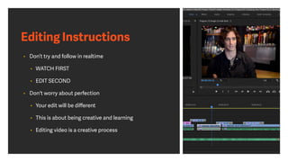 Editing Instructions
• Don’t try and follow in realtime
• WATCH FIRST
• EDIT SECOND
• Don't worry about perfection
• Your edit will be diﬀerent
• This is about being creative and learning
• Editing video is a creative process
 