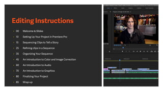 Editing Instructions
• 00 Welcome & Slides
• 10 Setting Up Your Project in Premiere Pro
• 15 Sequencing Clips to Tell a Story
• 25 Reﬁning clips in a Sequence
• 35 Organizing Your Sequence
• 45 An Introduction to Color and Image Correction
• 60 An Introduction to Audio
• 70 An Introduction to Graphics
• 80 Finalizing Your Project
• 85 Wrap-up
 