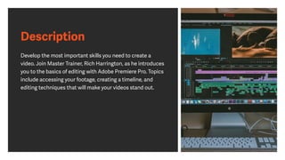 Description
Develop the most important skills you need to create a
video. Join Master Trainer, Rich Harrington, as he introduces
you to the basics of editing with Adobe Premiere Pro. Topics
include accessing your footage, creating a timeline, and
editing techniques that will make your videos stand out.
 