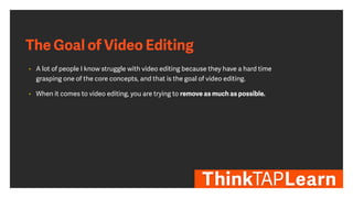 The Goal of Video Editing
• A lot of people I know struggle with video editing because they have a hard time
grasping one of the core concepts, and that is the goal of video editing.
• When it comes to video editing, you are trying to remove as much as possible.
 
