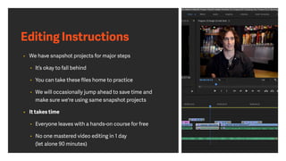 Editing Instructions
• We have snapshot projects for major steps
• It’s okay to fall behind
• You can take these ﬁles home to practice
• We will occasionally jump ahead to save time and
make sure we're using same snapshot projects
• It takes time
• Everyone leaves with a hands-on course for free
• No one mastered video editing in 1 day
(let alone 90 minutes)
 