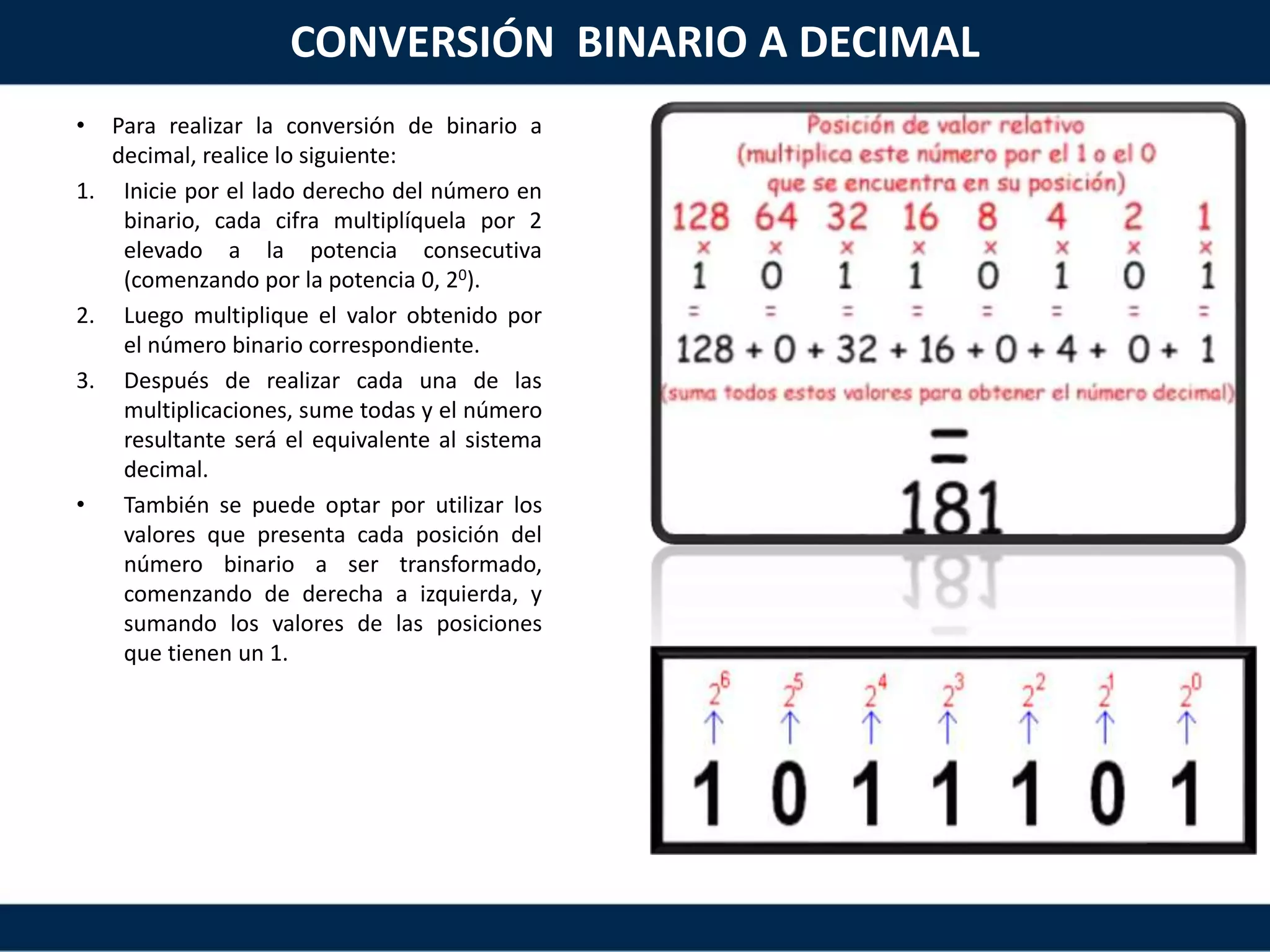 CONVERSIÓN BINARIO A DECIMAL
• Para realizar la conversión de binario a
decimal, realice lo siguiente:
1. Inicie por el lado derecho del número en
binario, cada cifra multiplíquela por 2
elevado a la potencia consecutiva
(comenzando por la potencia 0, 20).
2. Luego multiplique el valor obtenido por
el número binario correspondiente.
3. Después de realizar cada una de las
multiplicaciones, sume todas y el número
resultante será el equivalente al sistema
decimal.
• También se puede optar por utilizar los
valores que presenta cada posición del
número binario a ser transformado,
comenzando de derecha a izquierda, y
sumando los valores de las posiciones
que tienen un 1.
 