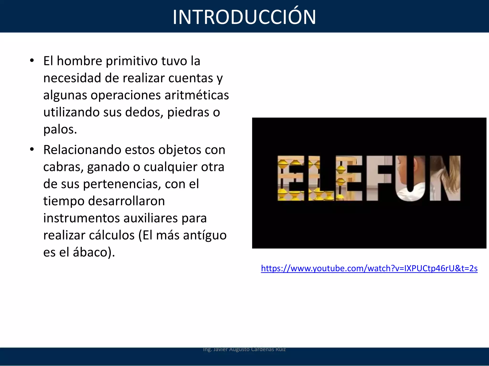 INTRODUCCIÓN
• El hombre primitivo tuvo la
necesidad de realizar cuentas y
algunas operaciones aritméticas
utilizando sus dedos, piedras o
palos.
• Relacionando estos objetos con
cabras, ganado o cualquier otra
de sus pertenencias, con el
tiempo desarrollaron
instrumentos auxiliares para
realizar cálculos (El más antíguo
es el ábaco).
Ing. Javier Augusto Cárdenas Ruiz
https://www.youtube.com/watch?v=IXPUCtp46rU&t=2s
 