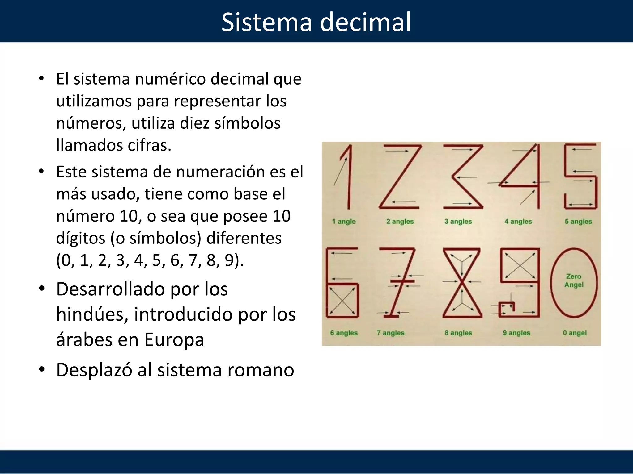 Sistema decimal
• El sistema numérico decimal que
utilizamos para representar los
números, utiliza diez símbolos
llamados cifras.
• Este sistema de numeración es el
más usado, tiene como base el
número 10, o sea que posee 10
dígitos (o símbolos) diferentes
(0, 1, 2, 3, 4, 5, 6, 7, 8, 9).
• Desarrollado por los
hindúes, introducido por los
árabes en Europa
• Desplazó al sistema romano
 