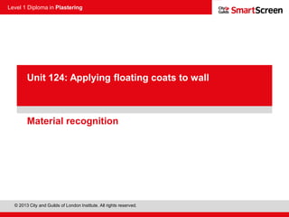 Level 1 Diploma in Plastering
© 2013 City and Guilds of London Institute. All rights reserved.
PowerPoint
presentationMaterial recognition
Unit 124: Applying floating coats to wall
 