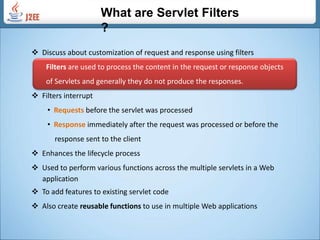 What are Servlet Filters ? ,[object Object],Filters are used to process the content in the request or response objects          of Servlets and generally they do not produce the responses.  ,[object Object]