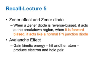 • Zener effect and Zener diode
– When a Zener diode is reverse-biased, it acts
at the breakdown region, when it is forward
biased, it acts like a normal PN junction diode
• Avalanche Effect
– Gain kinetic energy – hit another atom –
produce electron and hole pair
Recall-Lecture 5
 