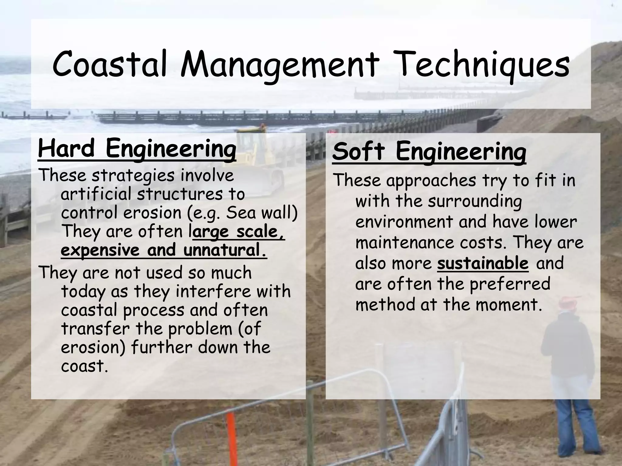 Coastal Management Techniques
Hard Engineering
These strategies involve
artificial structures to
control erosion (e.g. Sea wall)
They are often large scale,
expensive and unnatural.
They are not used so much
today as they interfere with
coastal process and often
transfer the problem (of
erosion) further down the
coast.
Soft Engineering
These approaches try to fit in
with the surrounding
environment and have lower
maintenance costs. They are
also more sustainable and
are often the preferred
method at the moment.
 