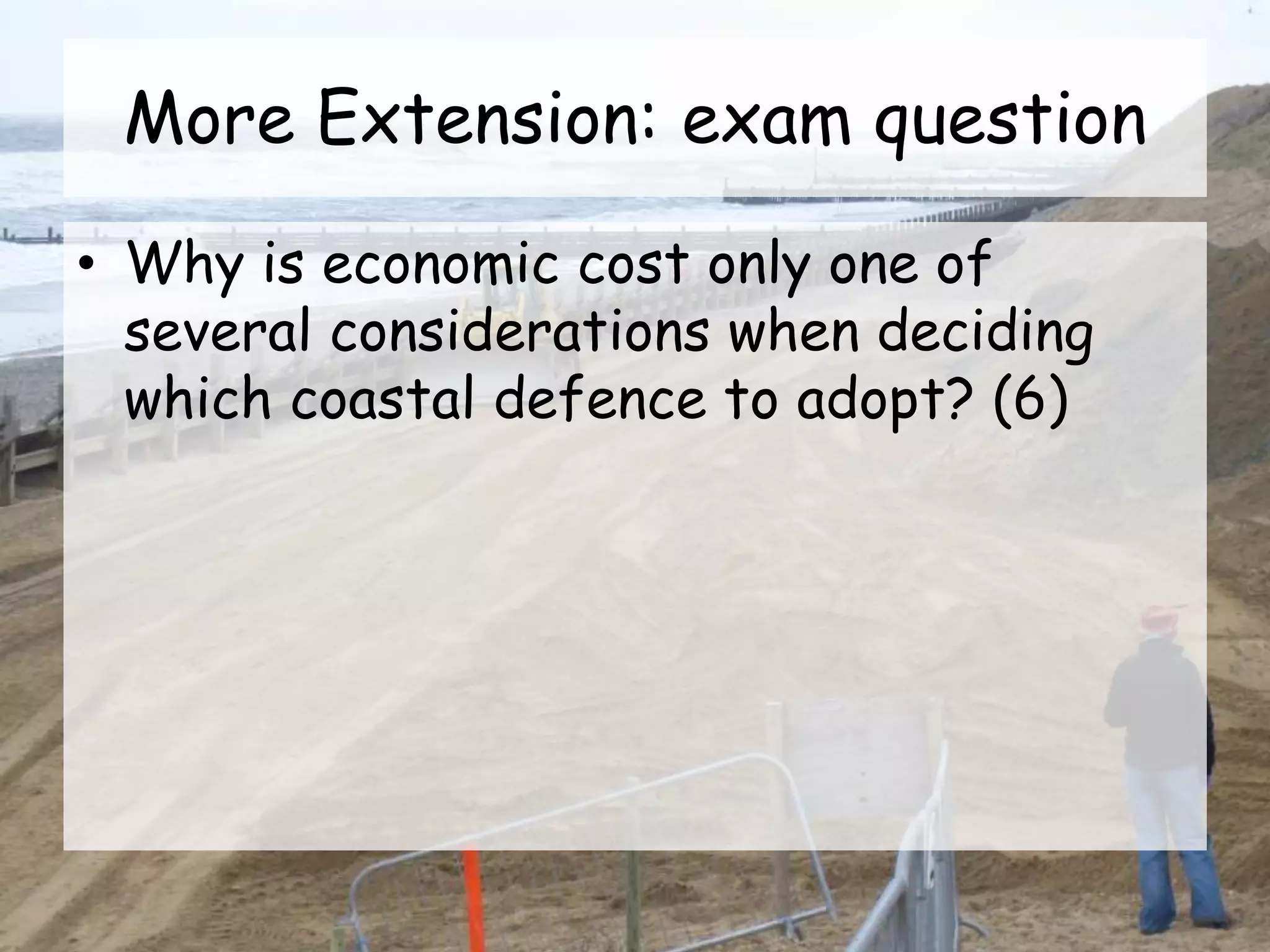 More Extension: exam question
• Why is economic cost only one of
several considerations when deciding
which coastal defence to adopt? (6)
 