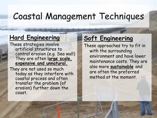 Coastal Management Techniques
Hard Engineering
These strategies involve
artificial structures to
control erosion (e.g. Sea wall)
They are often large scale,
expensive and unnatural.
They are not used so much
today as they interfere with
coastal process and often
transfer the problem (of
erosion) further down the
coast.
Soft Engineering
These approaches try to fit in
with the surrounding
environment and have lower
maintenance costs. They are
also more sustainable and
are often the preferred
method at the moment.
 