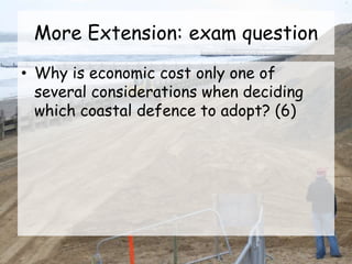 More Extension: exam question
• Why is economic cost only one of
several considerations when deciding
which coastal defence to adopt? (6)
 