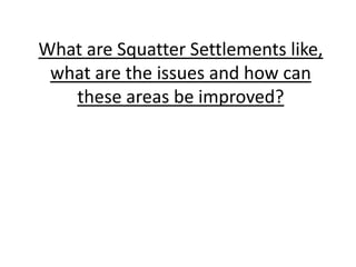 What are Squatter Settlements like,
what are the issues and how can
these areas be improved?
 