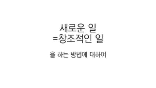 새로운 일
=창조적인 일
을 하는 방법에 대하여
 