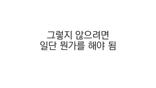 그렇지 않으려면
일단 뭔가를 해야 됨
 