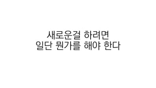 새로운걸 하려면
일단 뭔가를 해야 한다
 