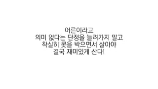 어른이라고
의미 없다는 단정을 늘려가지 말고
착실히 못을 박으면서 살아야
결국 재미있게 산다!
 