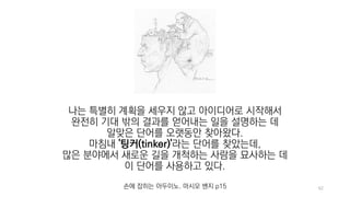 62
나는 특별히 계획을 세우지 않고 아이디어로 시작해서
완전히 기대 밖의 결과를 얻어내는 일을 설명하는 데
알맞은 단어를 오랫동안 찾아왔다.
마침내 '팅커(tinker)'라는 단어를 찾았는데,
많은 분야에서 새로운 길을 개척하는 사람을 묘사하는 데
이 단어를 사용하고 있다.
손에 잡히는 아두이노. 마시모 밴지 p15
 