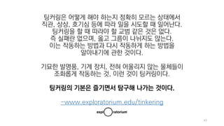 63
팅커링은 어떻게 해야 하는지 정확히 모르는 상태에서
직관, 상상, 호기심 등에 따라 일을 시도할 때 일어난다.
팅커링을 할 때 따라야 할 교범 같은 것은 없다.
즉 실패란 없으며, 옳고 그름이 나뉘지도 않는다.
이는 작동하는 방법과 다시 작동하게 하는 방법을
알아내기에 관한 것이다.
기묘한 발명품, 기계 장치, 전혀 어울리지 않는 물체들이
조화롭게 작동하는 것, 이런 것이 팅커링이다.
팅커링의 기본은 즐기면서 탐구해 나가는 것이다.
-www.exploratorium.edu/tinkering
 