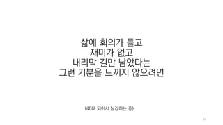 69
삶에 회의가 들고
재미가 없고
내리막 길만 남았다는
그런 기분을 느끼지 않으려면
(40대 되어서 실감하는 중)
 