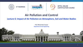 Prof. Bhola Ram Gurjar
Department of Civil Engineering
1
Air Pollution and Control
Lecture 6: Impact of Air Pollution on Atmosphere, Soil and Water Bodies
 