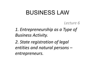 BUSINESS LAW
Lecture 6
1. Entrepreneurship as a Type of
Business Activity.
2. State registration of legal
entities and natural persons –
entrepreneurs.
 