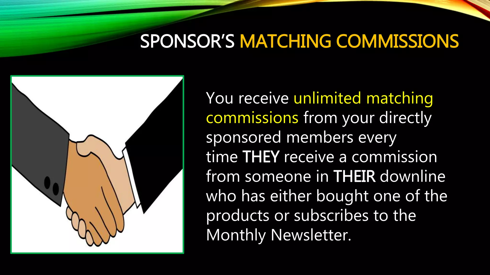 SPONSOR’S MATCHING COMMISSIONS
You receive unlimited matching
commissions from your directly
sponsored members every
time THEY receive a commission
from someone in THEIR downline
who has either bought one of the
products or subscribes to the
Monthly Newsletter.
 