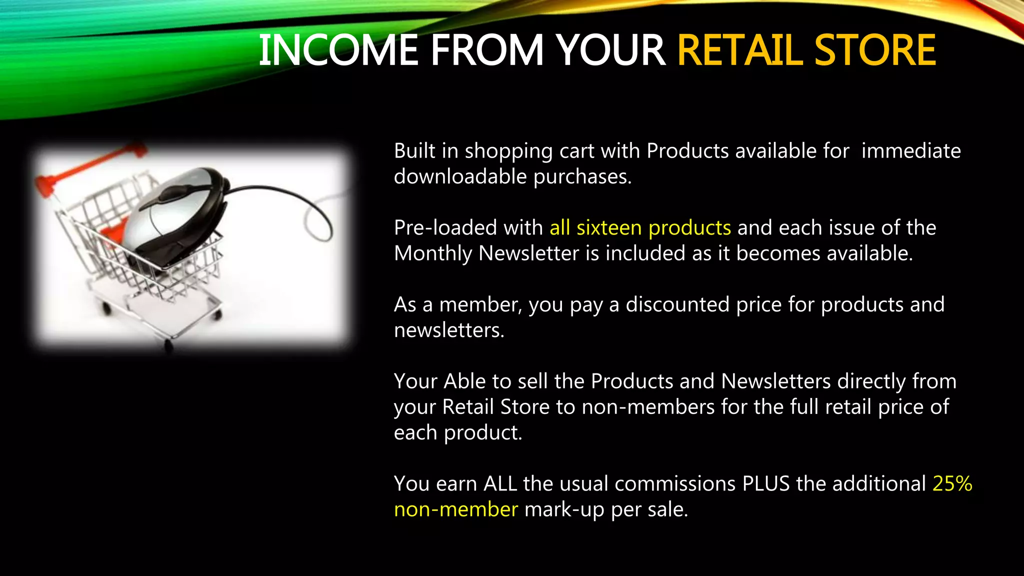 INCOME FROM YOUR RETAIL STORE
Built in shopping cart with Products available for immediate
downloadable purchases.
Pre-loaded with all sixteen products and each issue of the
Monthly Newsletter is included as it becomes available.
As a member, you pay a discounted price for products and
newsletters.
Your Able to sell the Products and Newsletters directly from
your Retail Store to non-members for the full retail price of
each product.
You earn ALL the usual commissions PLUS the additional 25%
non-member mark-up per sale.
 