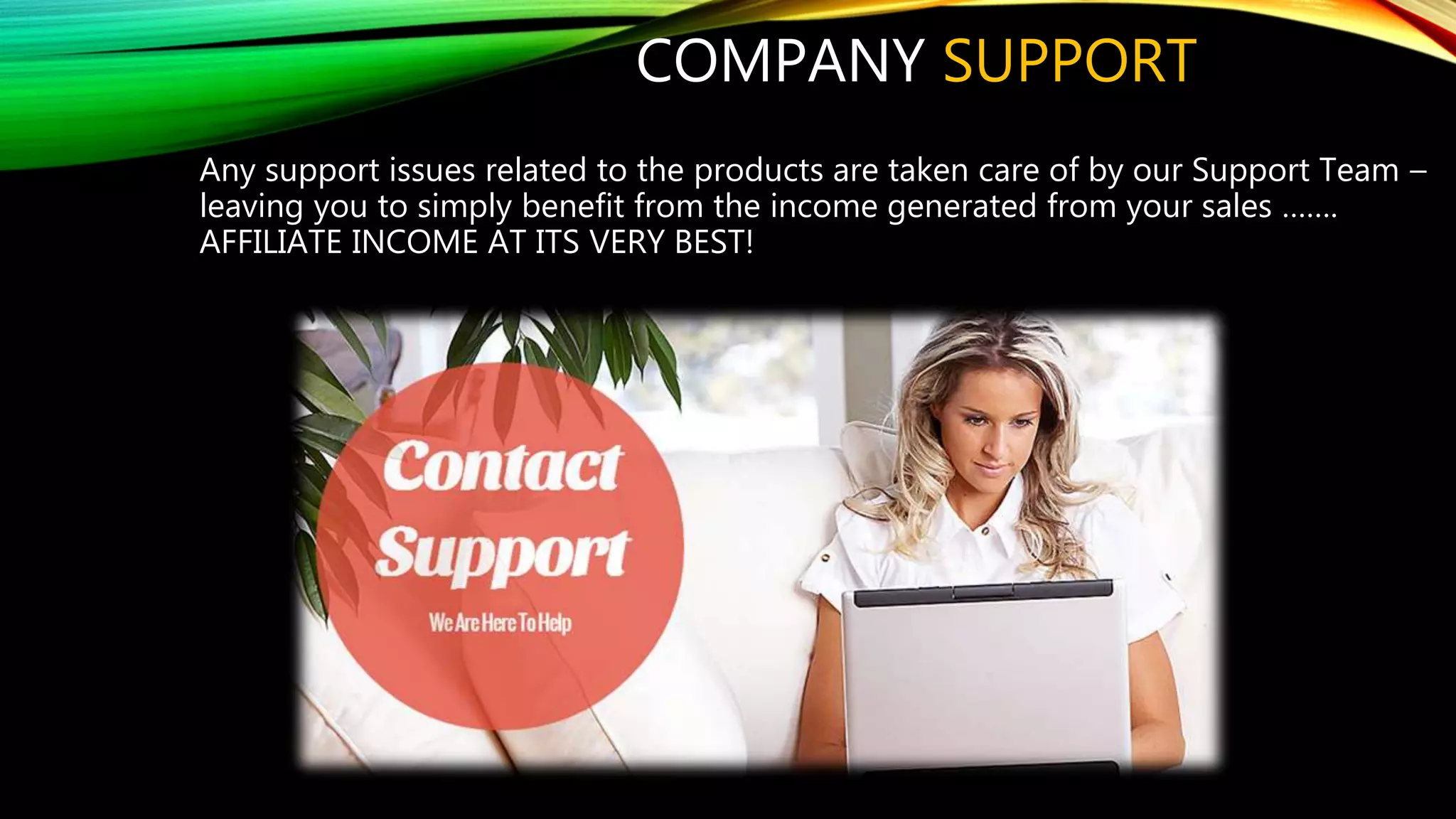 COMPANY SUPPORT
Any support issues related to the products are taken care of by our Support Team –
leaving you to simply benefit from the income generated from your sales …….
AFFILIATE INCOME AT ITS VERY BEST!
 