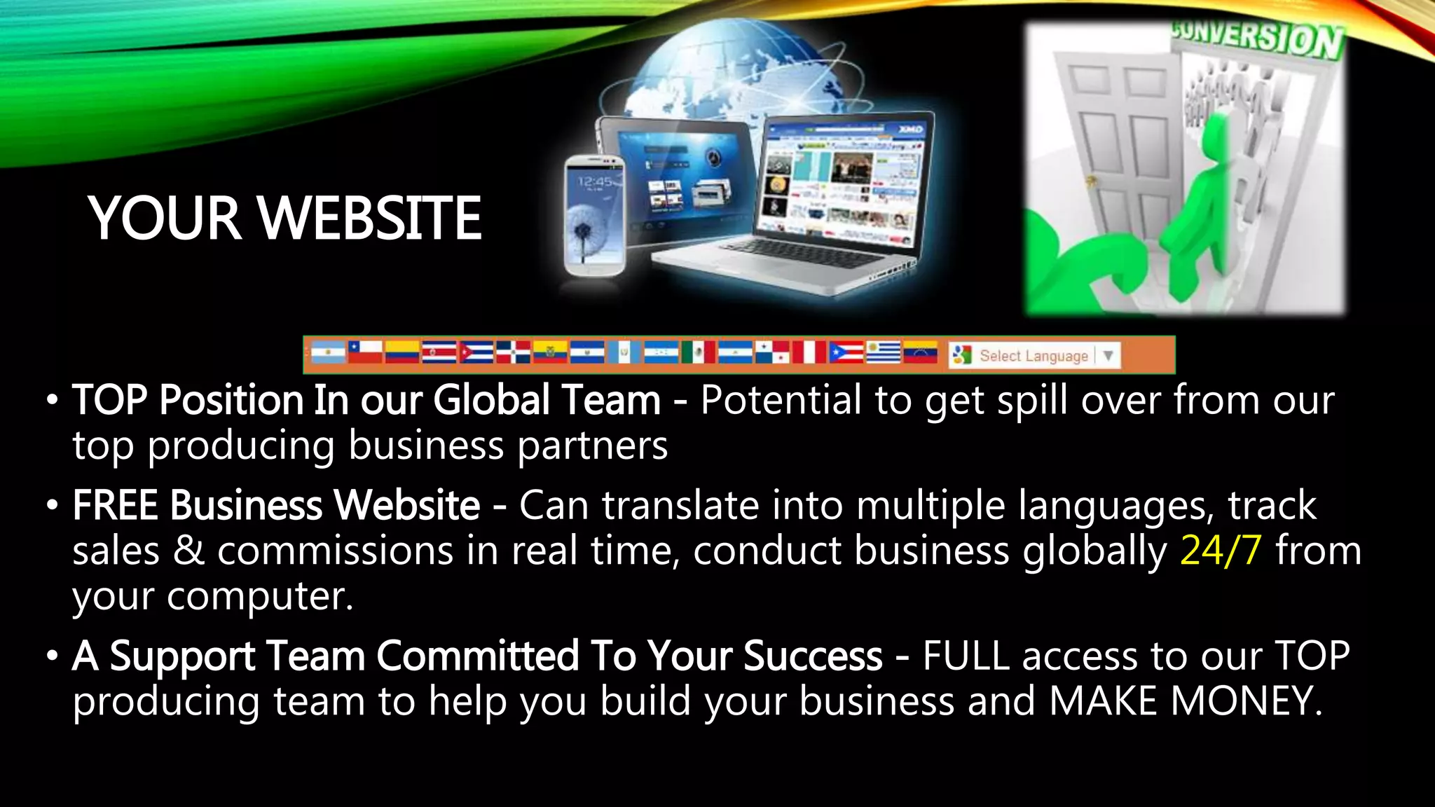 YOUR WEBSITE
• TOP Position In our Global Team - Potential to get spill over from our
top producing business partners
• FREE Business Website - Can translate into multiple languages, track
sales & commissions in real time, conduct business globally 24/7 from
your computer.
• A Support Team Committed To Your Success - FULL access to our TOP
producing team to help you build your business and MAKE MONEY.
 