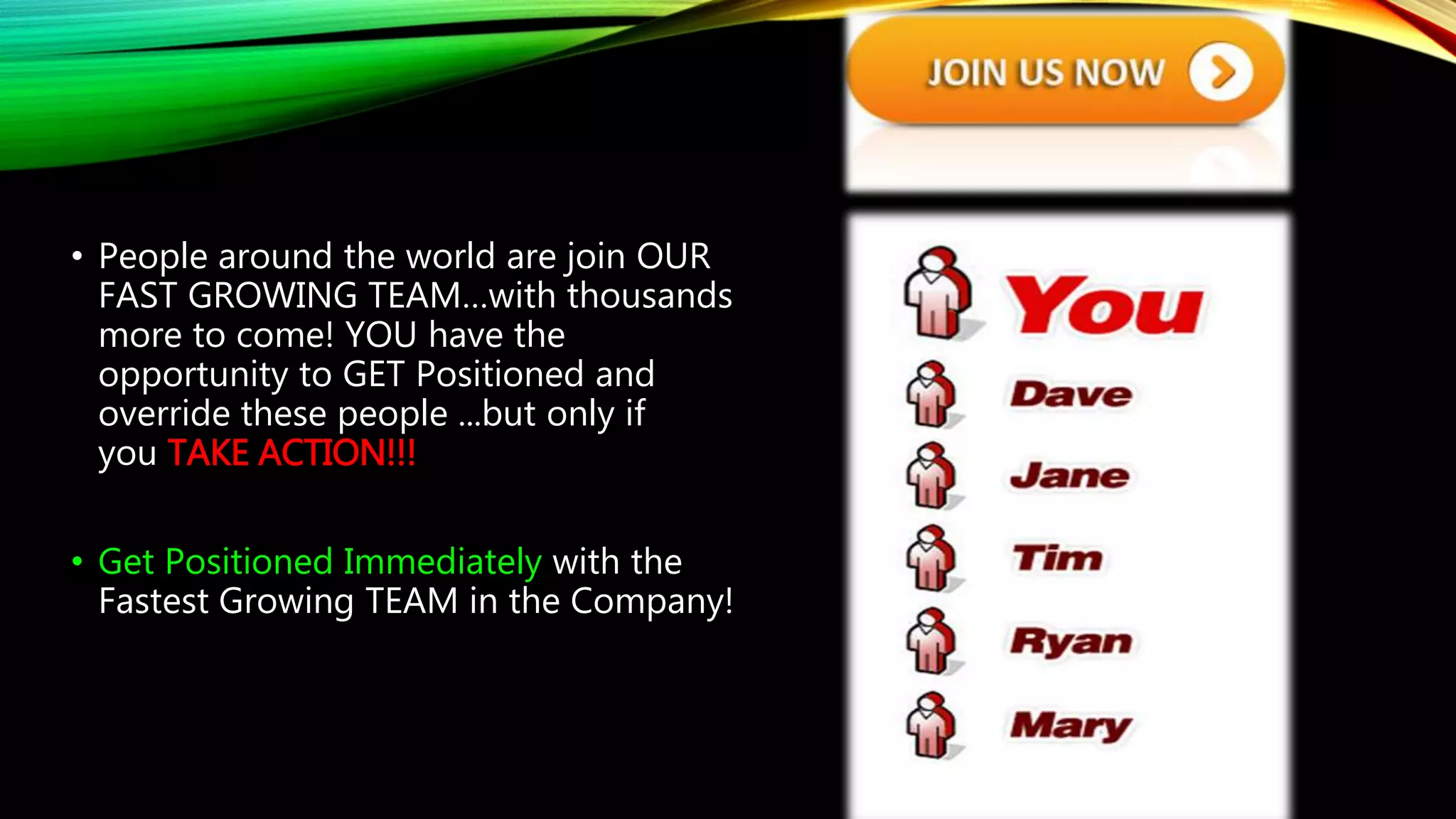 • People around the world are join OUR
FAST GROWING TEAM…with thousands
more to come! YOU have the
opportunity to GET Positioned and
override these people ...but only if
you TAKE ACTION!!!
• Get Positioned Immediately with the
Fastest Growing TEAM in the Company!
 