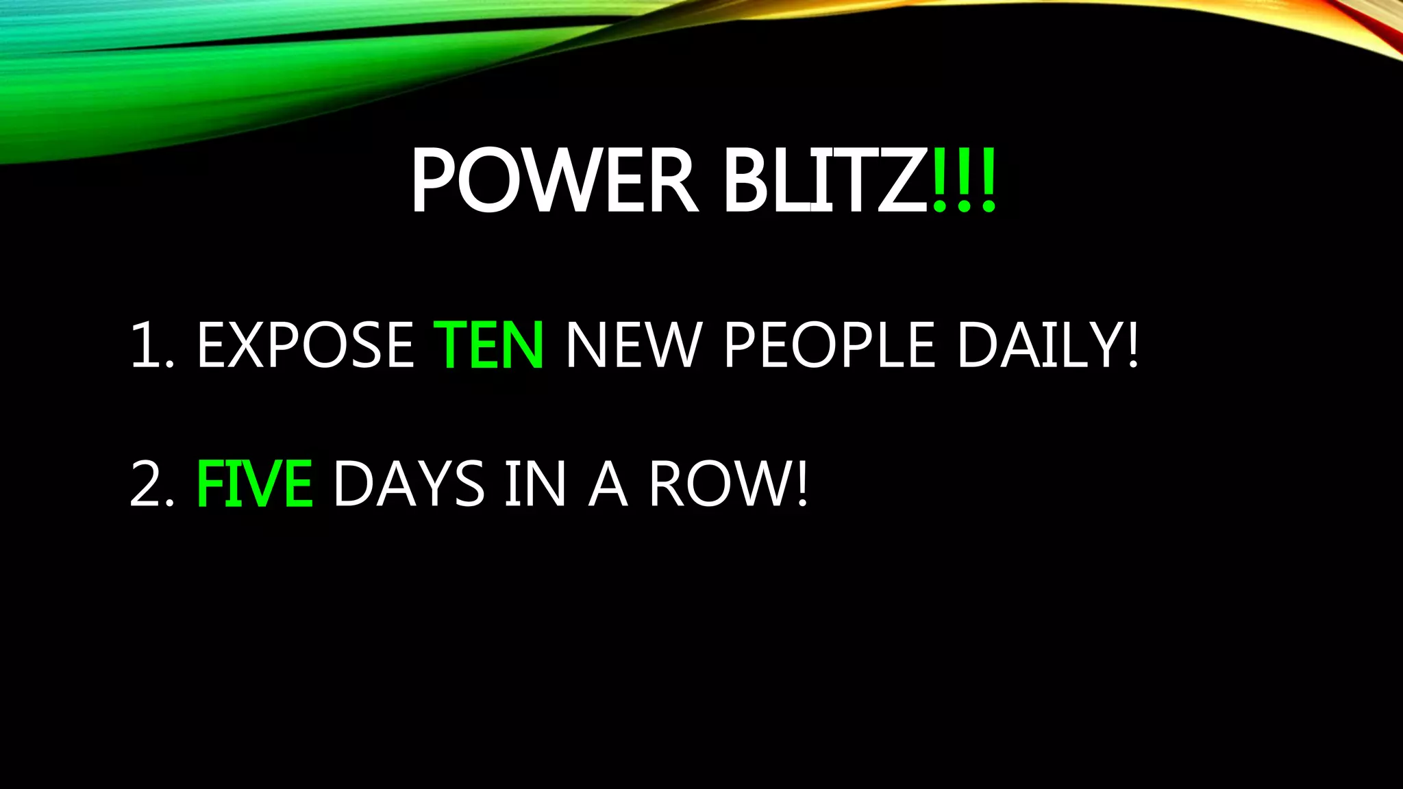 POWER BLITZ!!!
1. EXPOSE TEN NEW PEOPLE DAILY!
2. FIVE DAYS IN A ROW!
 